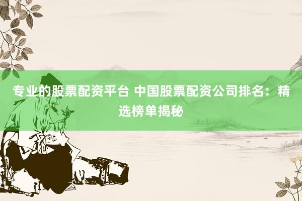 专业的股票配资平台 中国股票配资公司排名：精选榜单揭秘