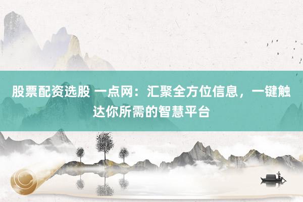 股票配资选股 一点网：汇聚全方位信息，一键触达你所需的智慧平台
