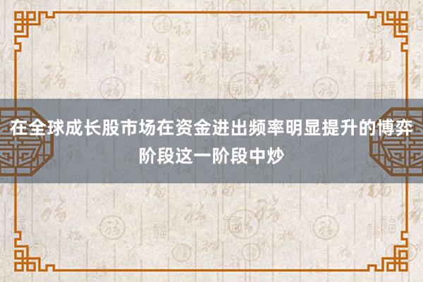 在全球成长股市场在资金进出频率明显提升的博弈阶段这一阶段中炒