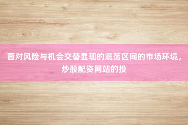 面对风险与机会交替显现的震荡区间的市场环境，炒股配资网站的投