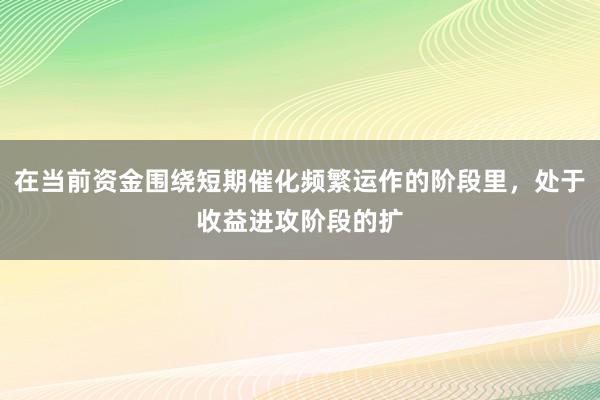 在当前资金围绕短期催化频繁运作的阶段里，处于收益进攻阶段的扩