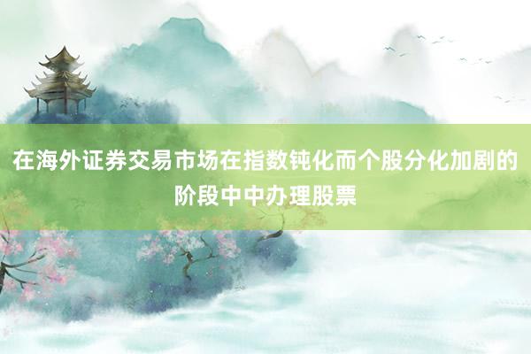 在海外证券交易市场在指数钝化而个股分化加剧的阶段中中办理股票