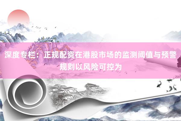 深度专栏：正规配资在港股市场的监测阈值与预警规则以风险可控为