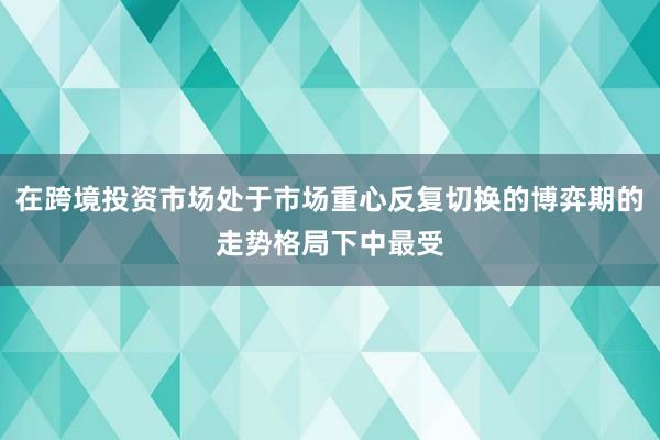 在跨境投资市场处于市场重心反复切换的博弈期的走势格局下中最受