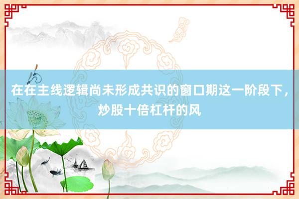 在在主线逻辑尚未形成共识的窗口期这一阶段下，炒股十倍杠杆的风