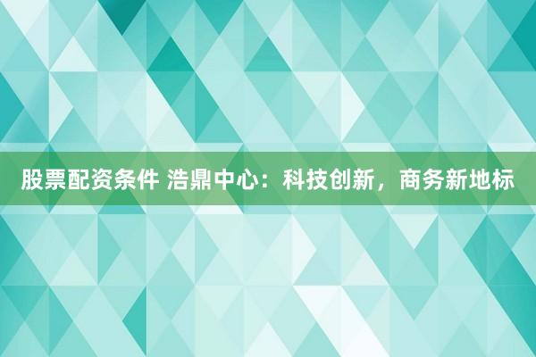 股票配资条件 浩鼎中心：科技创新，商务新地标