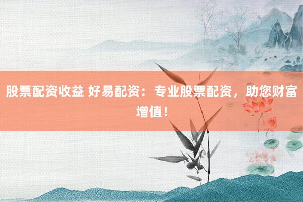 股票配资收益 好易配资：专业股票配资，助您财富增值！