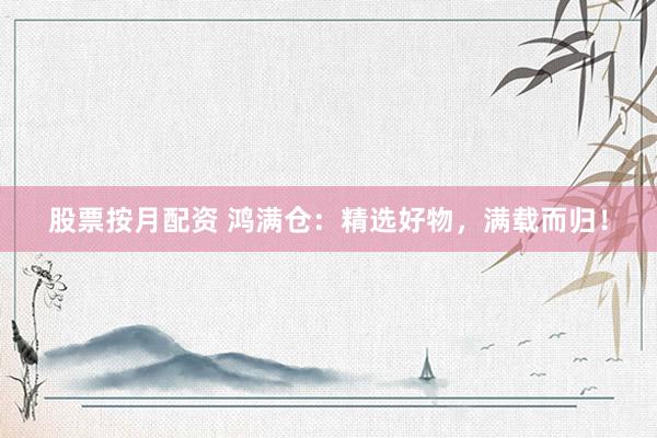 股票按月配资 鸿满仓：精选好物，满载而归！