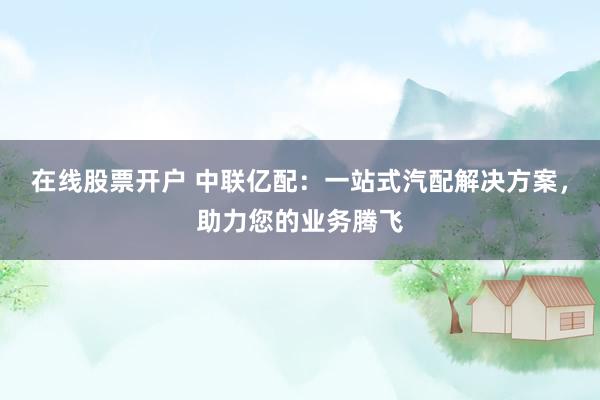 在线股票开户 中联亿配：一站式汽配解决方案，助力您的业务腾飞