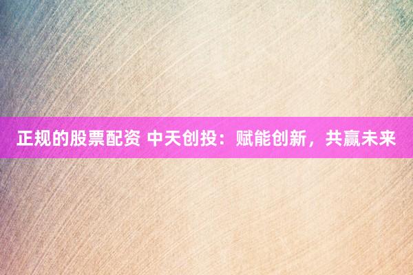 正规的股票配资 中天创投：赋能创新，共赢未来