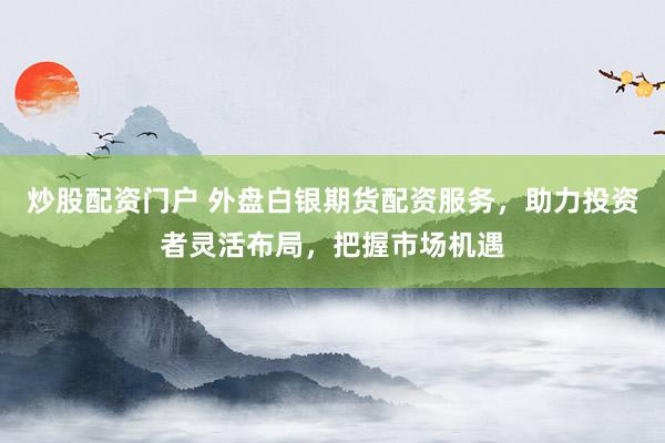 炒股配资门户 外盘白银期货配资服务，助力投资者灵活布局，把握市场机遇