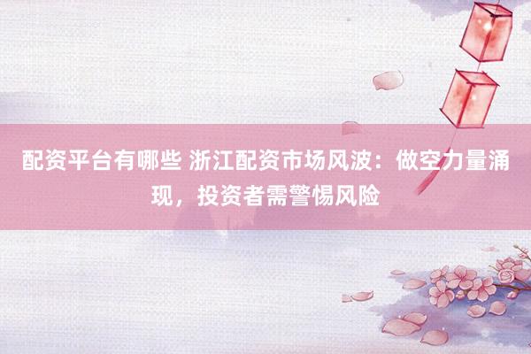 配资平台有哪些 浙江配资市场风波：做空力量涌现，投资者需警惕风险