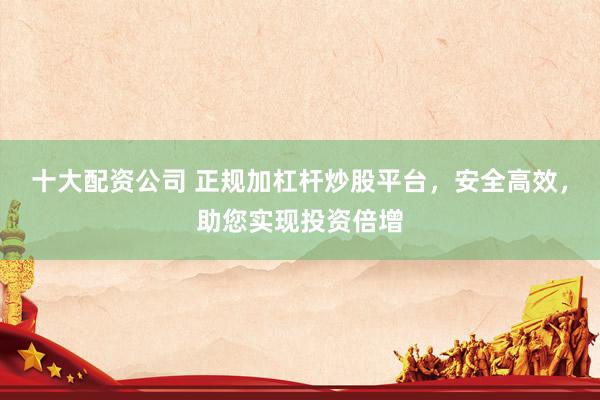 十大配资公司 正规加杠杆炒股平台，安全高效，助您实现投资倍增