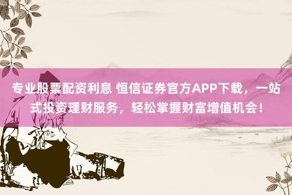 专业股票配资利息 恒信证券官方APP下载，一站式投资理财服务，轻松掌握财富增值机会！