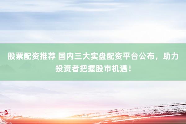 股票配资推荐 国内三大实盘配资平台公布，助力投资者把握股市机遇！