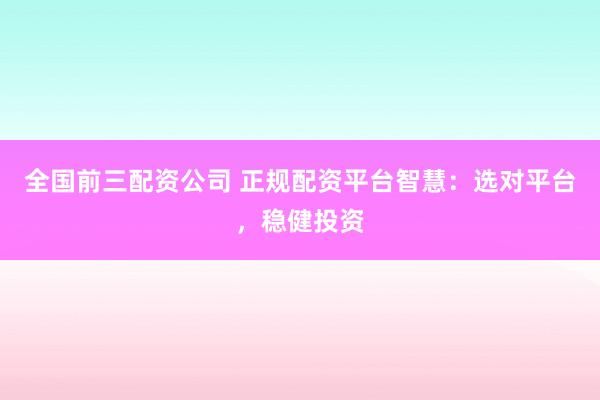 全国前三配资公司 正规配资平台智慧：选对平台，稳健投资