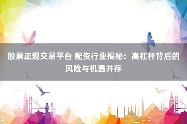 股票正规交易平台 配资行业揭秘：高杠杆背后的风险与机遇并存