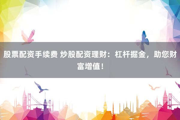 股票配资手续费 炒股配资理财：杠杆掘金，助您财富增值！