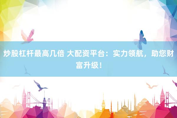 炒股杠杆最高几倍 大配资平台：实力领航，助您财富升级！