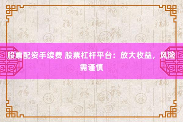 股票配资手续费 股票杠杆平台：放大收益，风险需谨慎