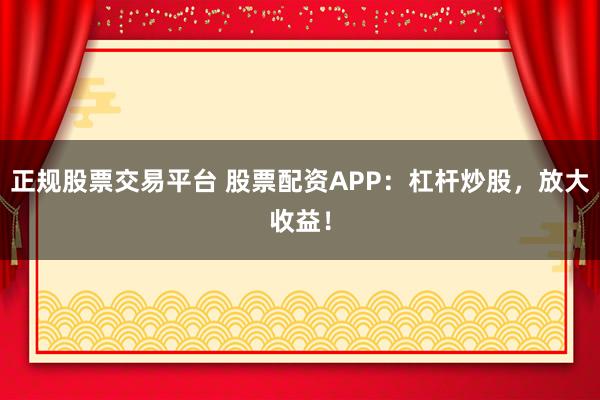 正规股票交易平台 股票配资APP：杠杆炒股，放大收益！