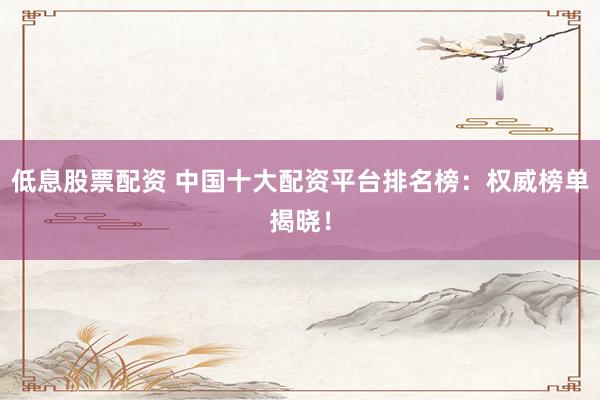 低息股票配资 中国十大配资平台排名榜：权威榜单揭晓！