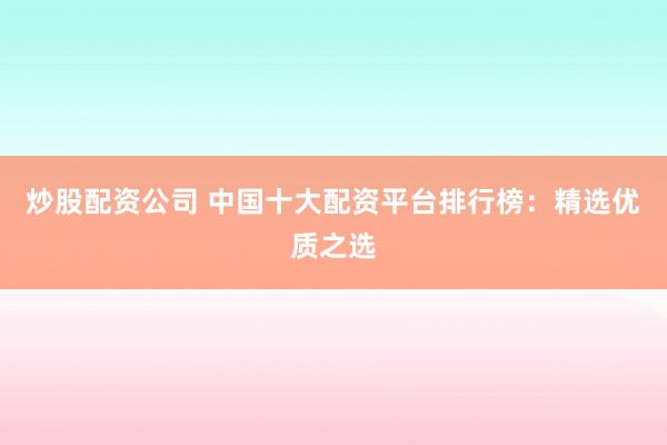 炒股配资公司 中国十大配资平台排行榜：精选优质之选