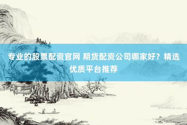 专业的股票配资官网 期货配资公司哪家好？精选优质平台推荐