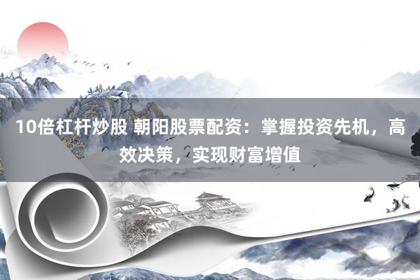 10倍杠杆炒股 朝阳股票配资：掌握投资先机，高效决策，实现财富增值