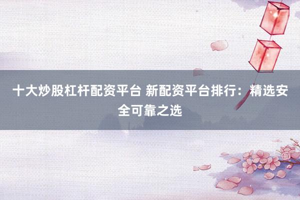 十大炒股杠杆配资平台 新配资平台排行：精选安全可靠之选