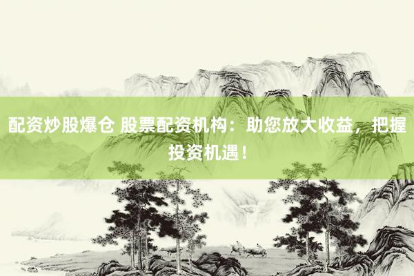 配资炒股爆仓 股票配资机构：助您放大收益，把握投资机遇！