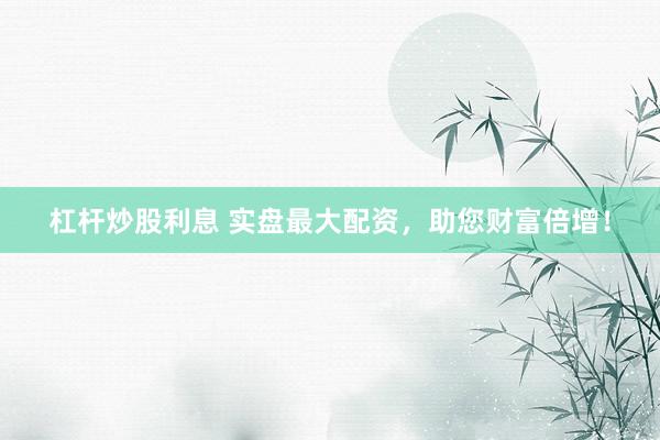 杠杆炒股利息 实盘最大配资，助您财富倍增！