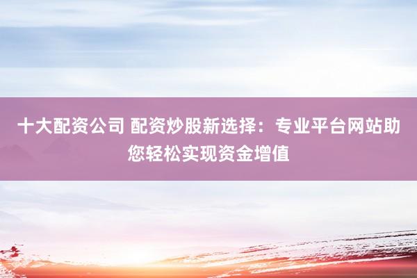 十大配资公司 配资炒股新选择:专业平台网站助您轻松实现资金增值