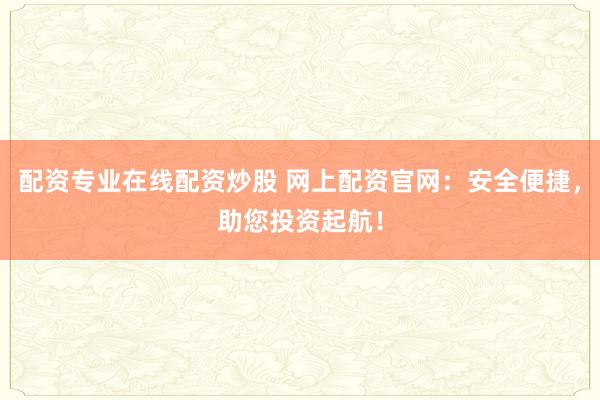 配资专业在线配资炒股 网上配资官网:安全便捷,助您投资起航!