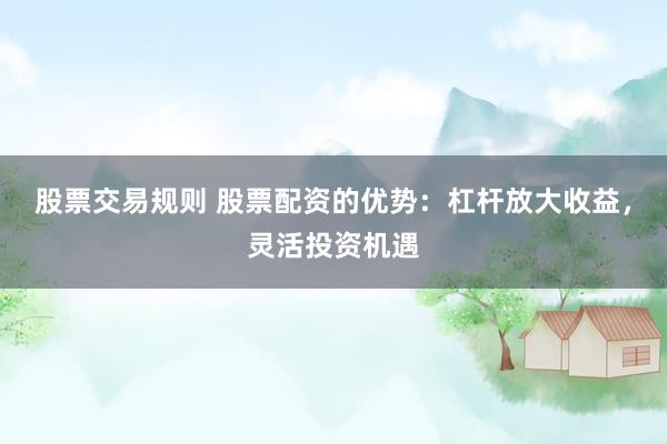 股票交易规则 股票配资的优势：杠杆放大收益，灵活投资机遇