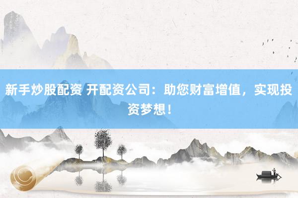 新手炒股配资 开配资公司：助您财富增值，实现投资梦想！