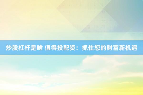 炒股杠杆是啥 值得投配资：抓住您的财富新机遇
