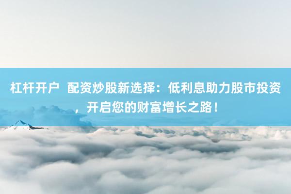 杠杆开户 配资炒股新选择:低利息助力股市投资,开启您的财富增长之路!