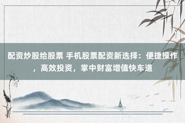 配资炒股给股票 手机股票配资新选择:便捷操作,高效投资,掌中财富增值快车道