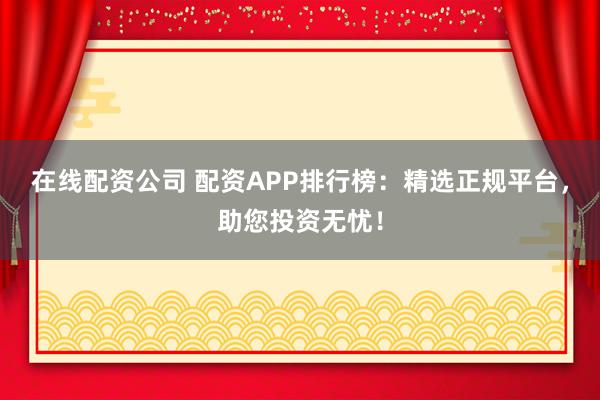 在线配资公司 配资APP排行榜：精选正规平台，助您投资无忧！