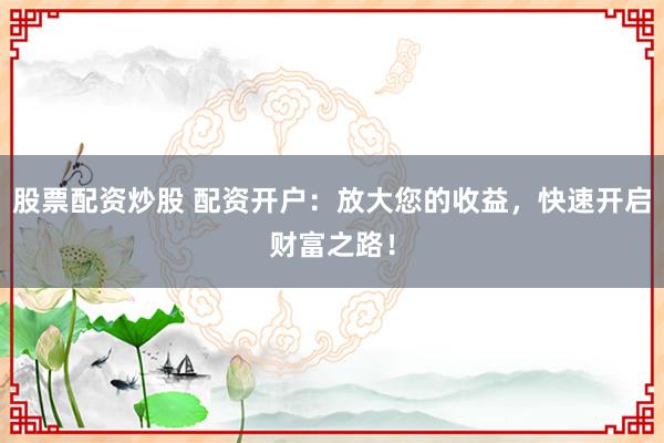 股票配资炒股 配资开户：放大您的收益，快速开启财富之路！