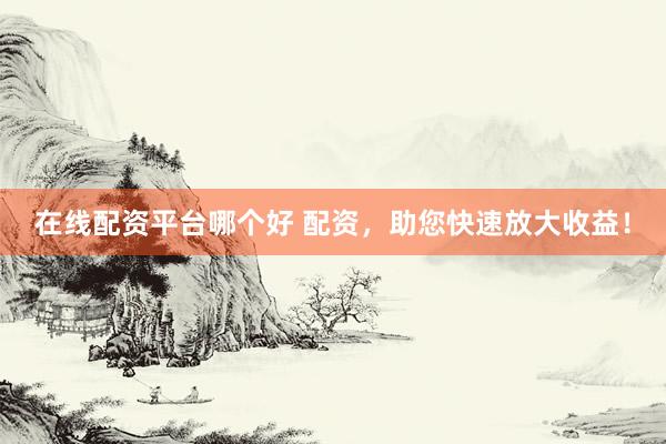 在线配资平台哪个好 配资，助您快速放大收益！