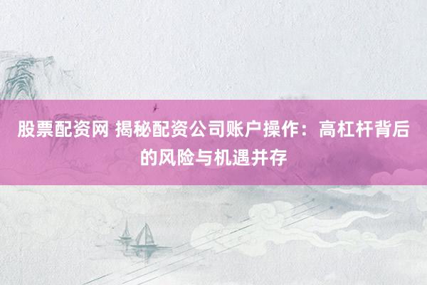 股票配资网 揭秘配资公司账户操作：高杠杆背后的风险与机遇并存