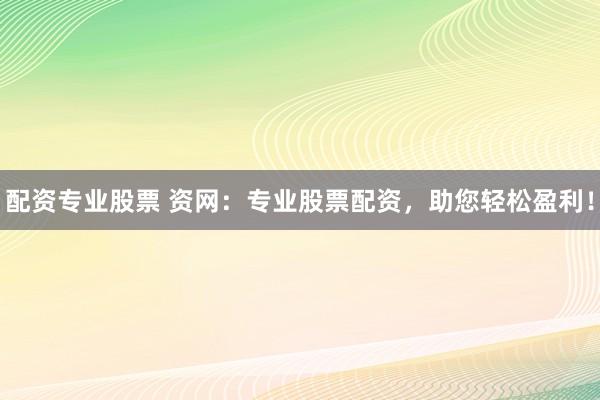 配资专业股票 资网：专业股票配资，助您轻松盈利！