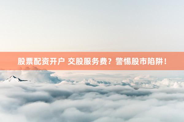 股票配资开户 交股服务费？警惕股市陷阱！