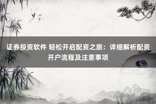 证券投资软件 轻松开启配资之旅：详细解析配资开户流程及注意事项