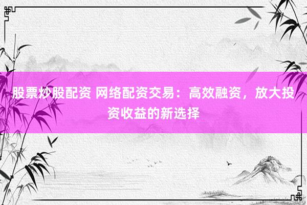 股票炒股配资 网络配资交易：高效融资，放大投资收益的新选择