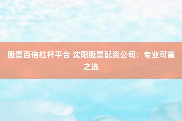 股票百倍杠杆平台 沈阳股票配资公司：专业可靠之选