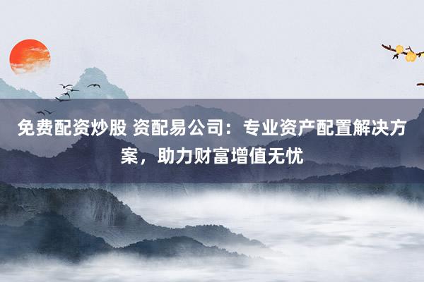 免费配资炒股 资配易公司：专业资产配置解决方案，助力财富增值无忧