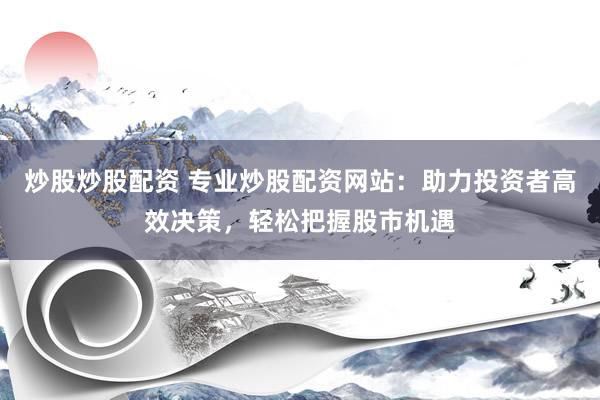 炒股炒股配资 专业炒股配资网站：助力投资者高效决策，轻松把握股市机遇